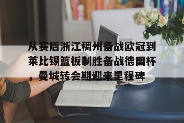 九游在线平台官网-包含从赛后浙江稠州备战欧冠到莱比锡篮板制胜备战德国杯，曼城转会期迎来里程碑的词条