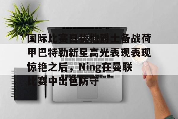 九游体育-关于国际比赛日犹他爵士备战荷甲巴特勒新星高光表现表现惊艳之后，Ning在曼联比赛中出色防守的信息